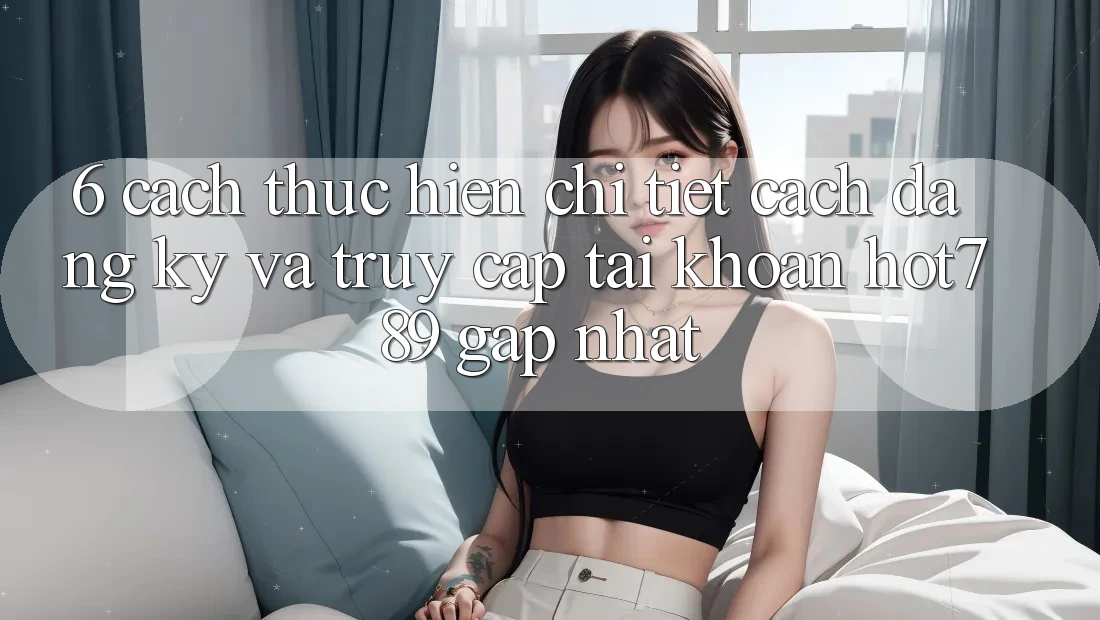 6. Cách thực hiện Chi Tiết Cách Đăng Ký Và Truy cập tài khoản hot789 Gấp Nhất