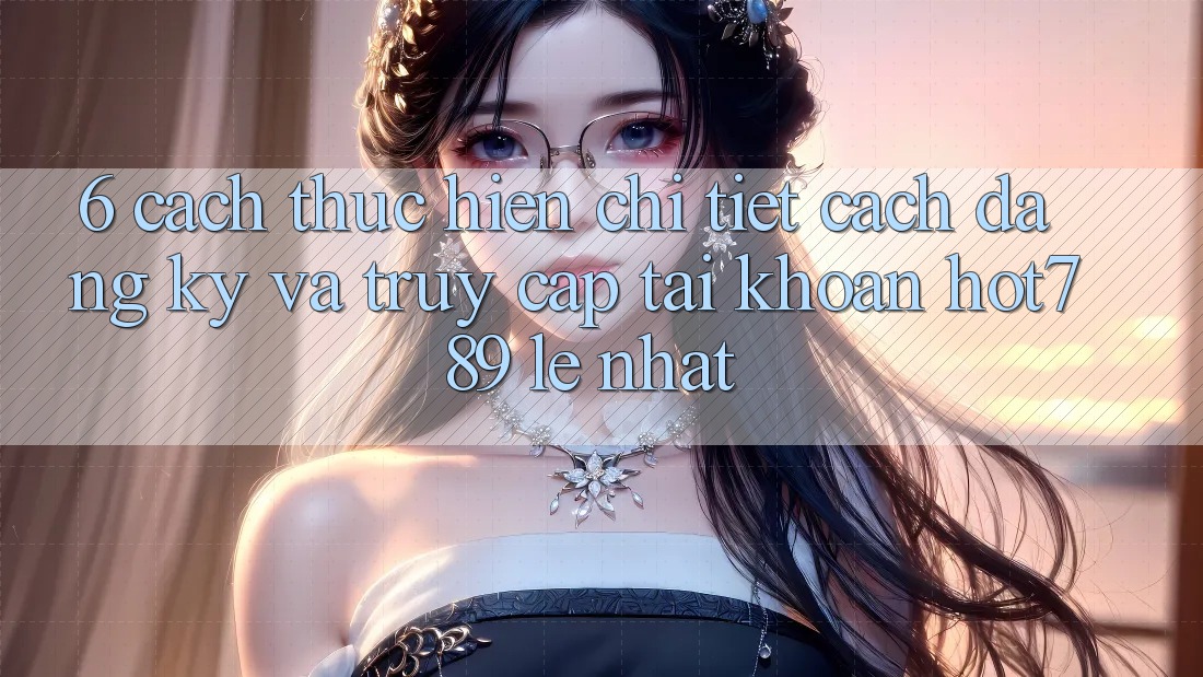 6. Cách thực hiện Chi Tiết Cách Đăng Ký Và Truy cập tài khoản hot789 Lẹ Nhất