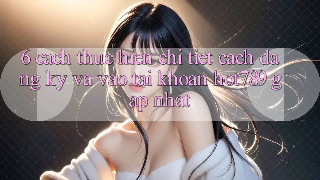6. Cách thực hiện Chi Tiết Cách Đăng Ký Và Vào tài khoản hot789 Gấp Nhất
