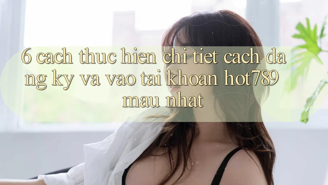 6. Cách thực hiện Chi Tiết Cách Đăng Ký Và Vào tài khoản hot789 Mau Nhất