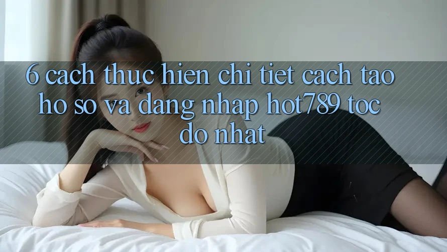 6. Cách thực hiện Chi Tiết Cách Tạo hồ sơ Và Đăng Nhập hot789 Tốc độ Nhất