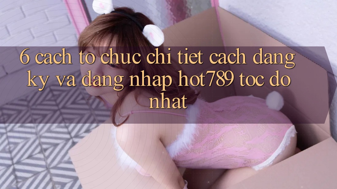 6. Cách tổ chức Chi Tiết Cách Đăng Ký Và Đăng Nhập hot789 Tốc độ Nhất