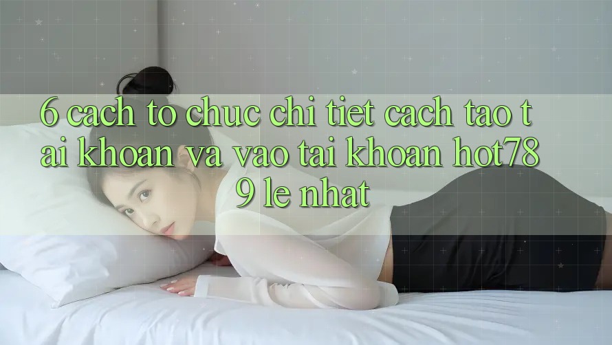 6. Cách tổ chức Chi Tiết Cách Tạo tài khoản Và Vào tài khoản hot789 Lẹ Nhất
