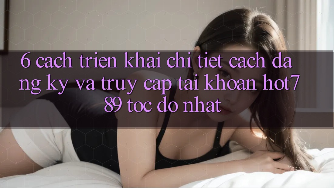 6. Cách triển khai Chi Tiết Cách Đăng Ký Và Truy cập tài khoản hot789 Tốc độ Nhất