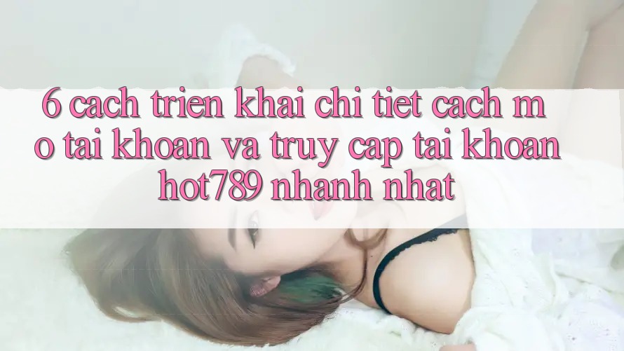 6. Cách triển khai Chi Tiết Cách Mở tài khoản Và Truy cập tài khoản hot789 Nhanh Nhất