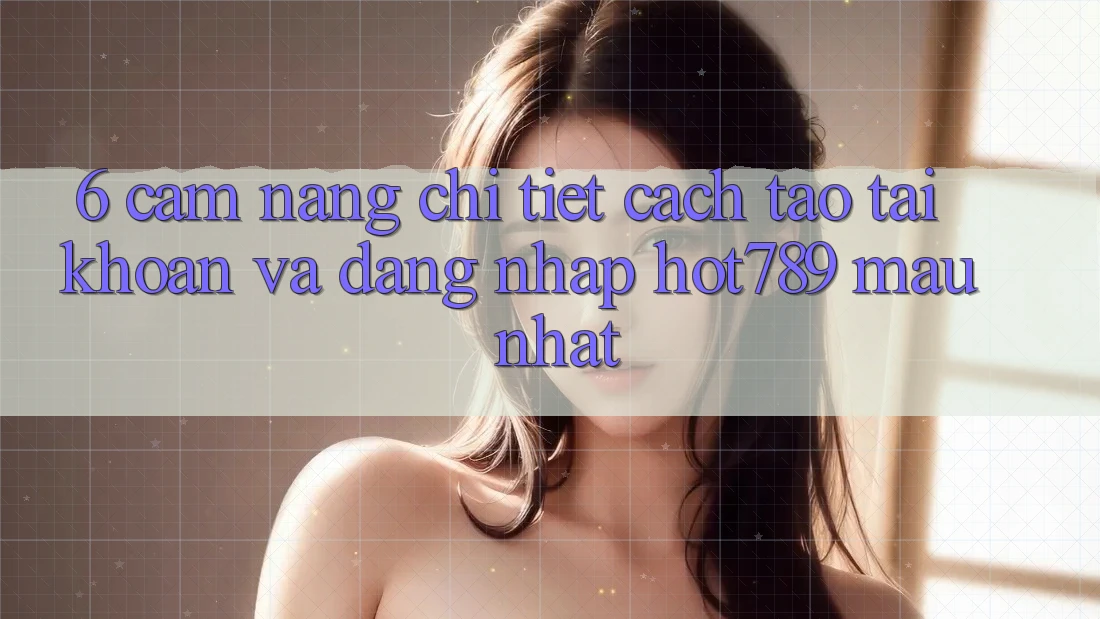 6. Cẩm nang Chi Tiết Cách Tạo tài khoản Và Đăng Nhập hot789 Mau Nhất