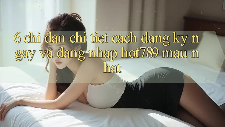 6. Chỉ dẫn Chi Tiết Cách Đăng ký ngay Và Đăng Nhập hot789 Mau Nhất