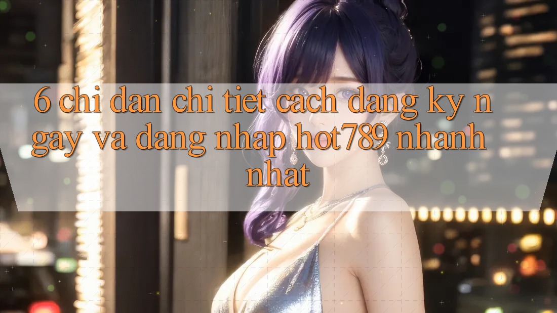 6. Chỉ dẫn Chi Tiết Cách Đăng ký ngay Và Đăng Nhập hot789 Nhanh Nhất