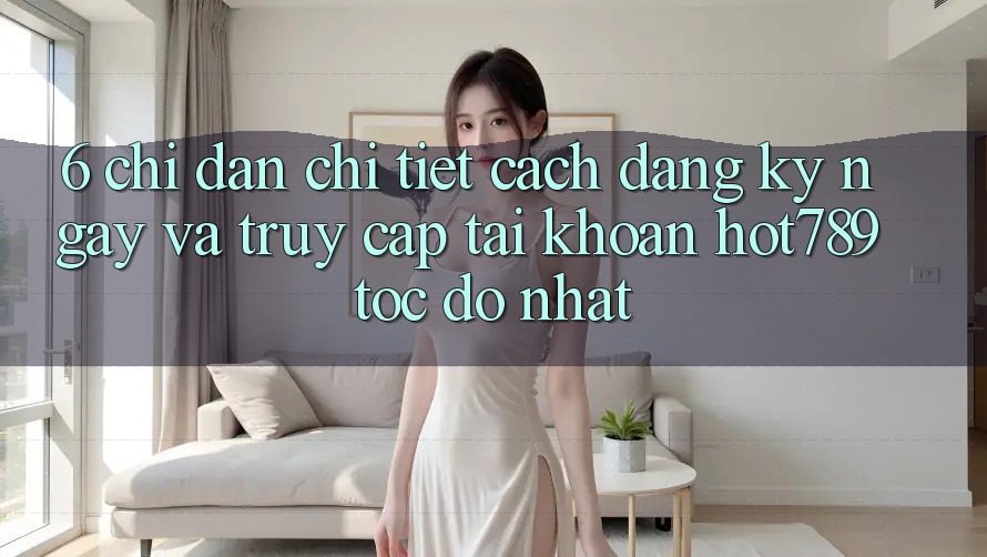 6. Chỉ dẫn Chi Tiết Cách Đăng ký ngay Và Truy cập tài khoản hot789 Tốc độ Nhất