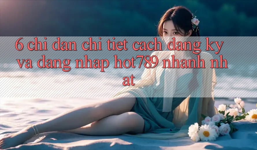 6. Chỉ dẫn Chi Tiết Cách Đăng Ký Và Đăng Nhập hot789 Nhanh Nhất