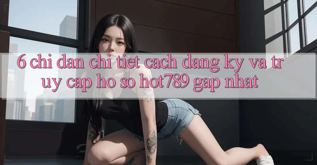 6. Chỉ dẫn Chi Tiết Cách Đăng Ký Và Truy cập hồ sơ hot789 Gấp Nhất