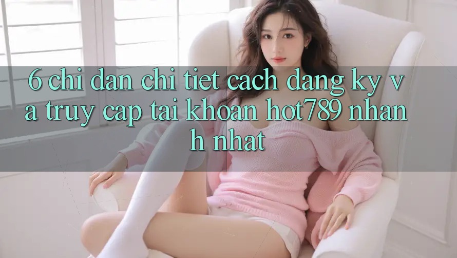6. Chỉ dẫn Chi Tiết Cách Đăng Ký Và Truy cập tài khoản hot789 Nhanh Nhất