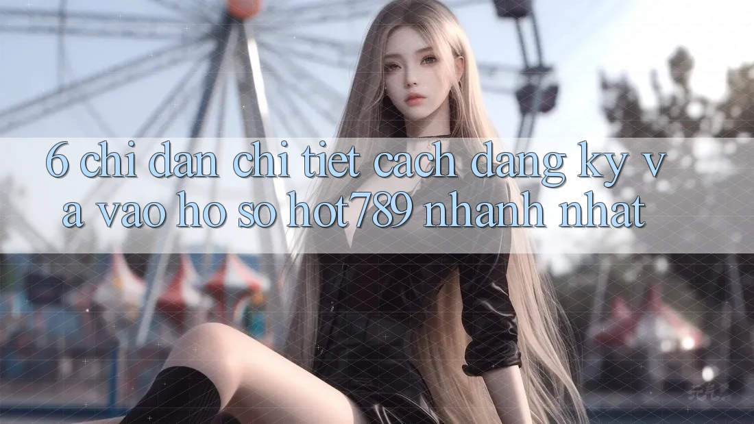 6. Chỉ dẫn Chi Tiết Cách Đăng ký Và Vào hồ sơ hot789 Nhanh Nhất