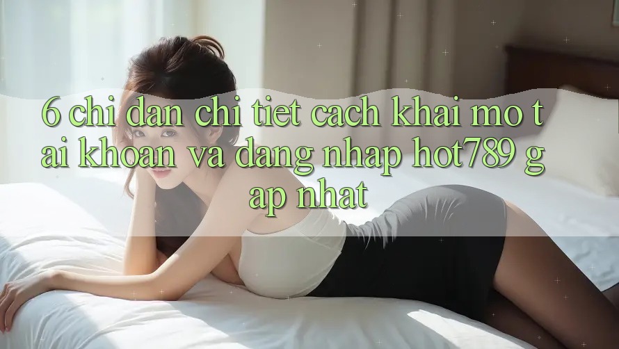 6. Chỉ dẫn Chi Tiết Cách Khai mở tài khoản Và Đăng Nhập hot789 Gấp Nhất