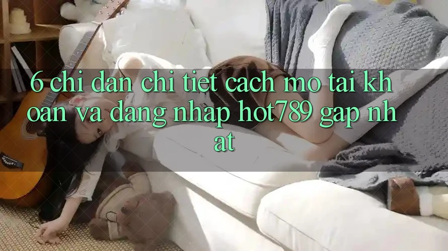 6. Chỉ dẫn Chi Tiết Cách Mở tài khoản Và Đăng Nhập hot789 Gấp Nhất
