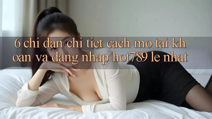 6. Chỉ dẫn Chi Tiết Cách Mở tài khoản Và Đăng Nhập hot789 Lẹ Nhất