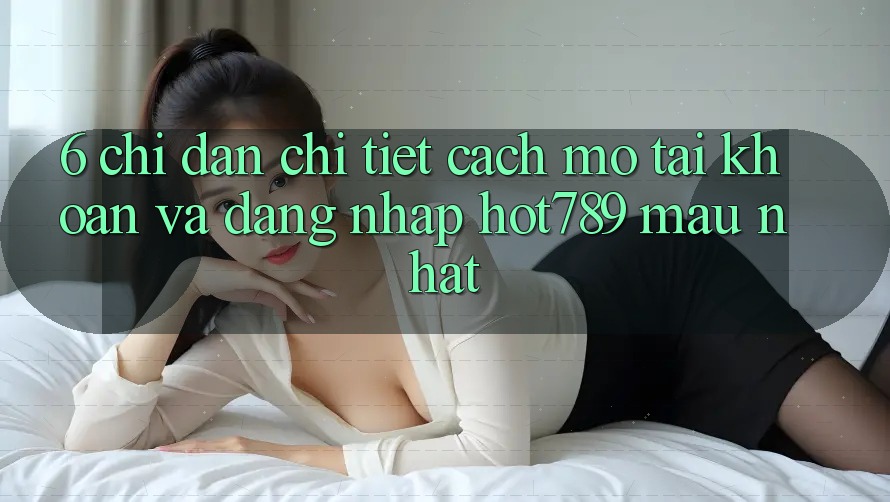 6. Chỉ dẫn Chi Tiết Cách Mở tài khoản Và Đăng Nhập hot789 Mau Nhất