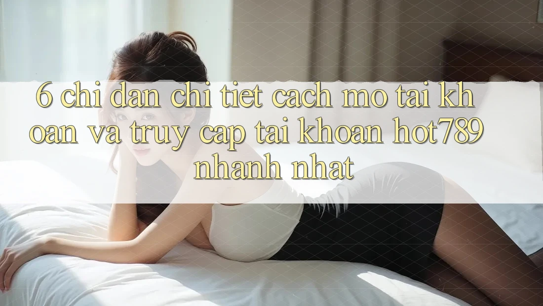 6. Chỉ dẫn Chi Tiết Cách Mở tài khoản Và Truy cập tài khoản hot789 Nhanh Nhất