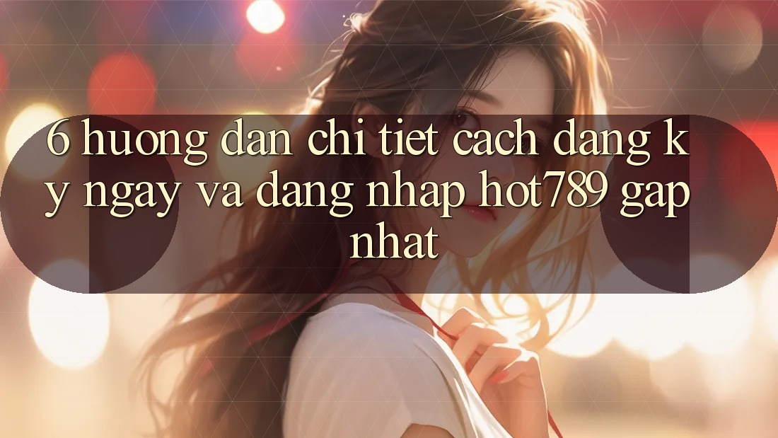 6. Hướng Dẫn Chi Tiết Cách Đăng ký ngay Và Đăng Nhập hot789 Gấp Nhất