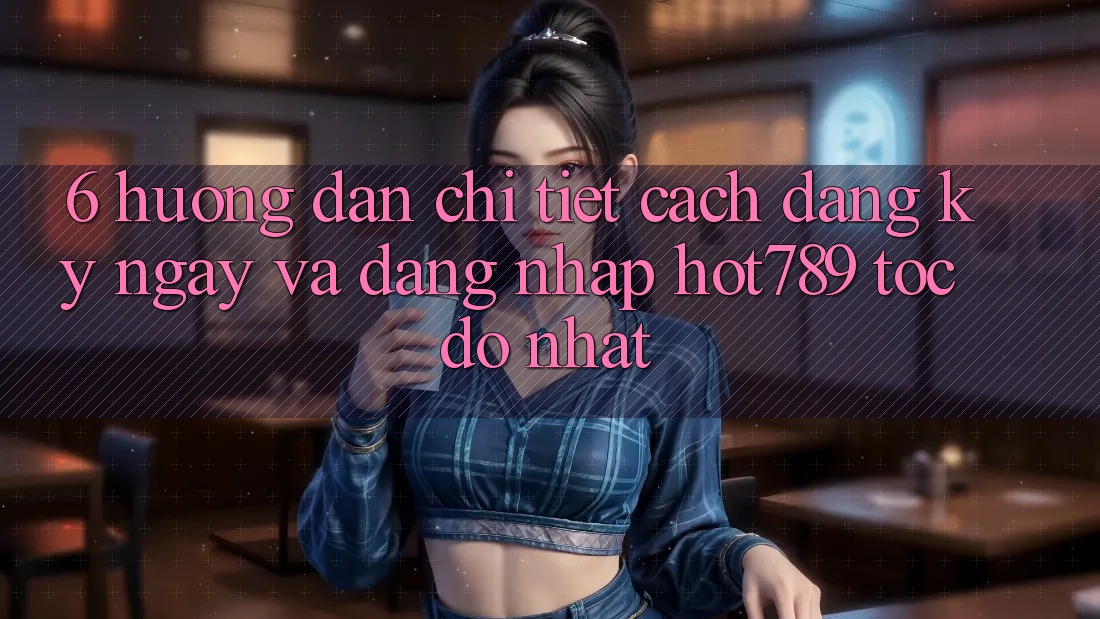 6. Hướng Dẫn Chi Tiết Cách Đăng ký ngay Và Đăng Nhập hot789 Tốc độ Nhất