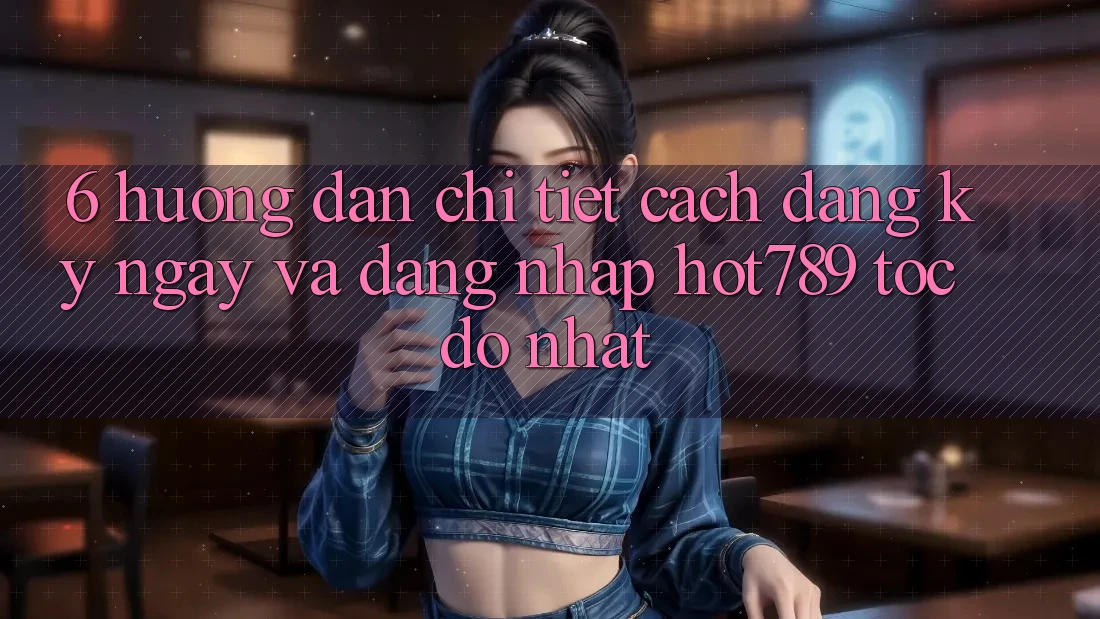 6. Hướng dẫn Chi Tiết Cách Đăng ký ngay Và Đăng Nhập hot789 Tốc độ Nhất