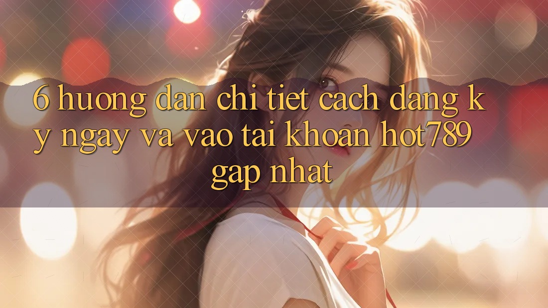 6. Hướng Dẫn Chi Tiết Cách Đăng ký ngay Và Vào tài khoản hot789 Gấp Nhất