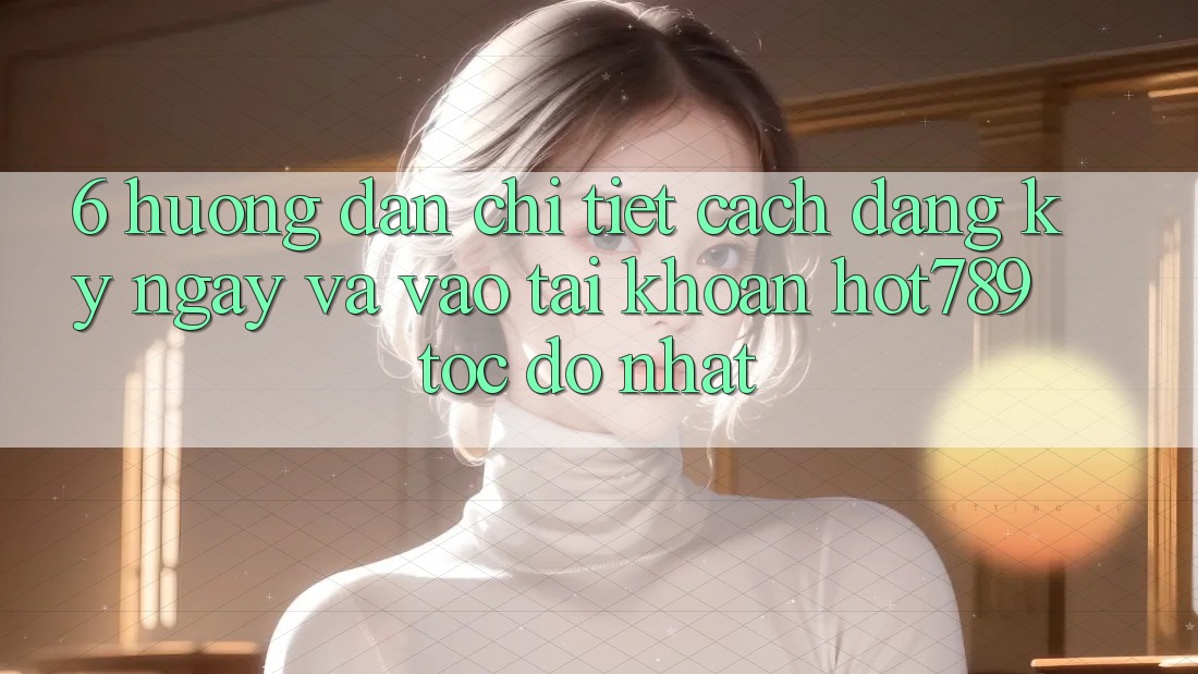 6. Hướng Dẫn Chi Tiết Cách Đăng ký ngay Và Vào tài khoản hot789 Tốc độ Nhất