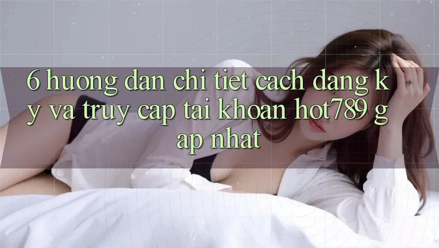 6. Hướng Dẫn Chi Tiết Cách Đăng Ký Và Truy cập tài khoản hot789 Gấp Nhất