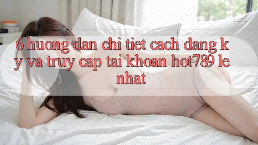 6. Hướng Dẫn Chi Tiết Cách Đăng Ký Và Truy cập tài khoản hot789 Lẹ Nhất