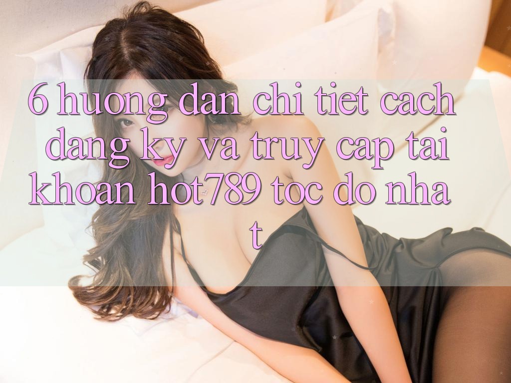 6. Hướng Dẫn Chi Tiết Cách Đăng Ký Và Truy cập tài khoản hot789 Tốc độ Nhất