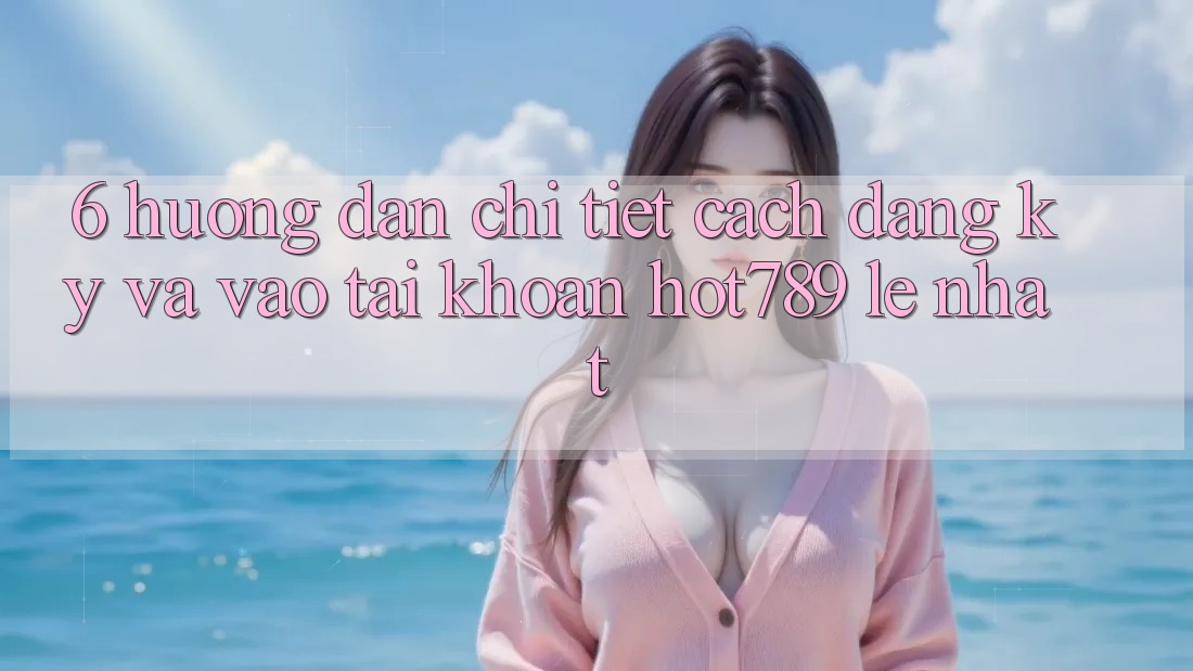6. Hướng Dẫn Chi Tiết Cách Đăng ký Và Vào tài khoản hot789 Lẹ Nhất