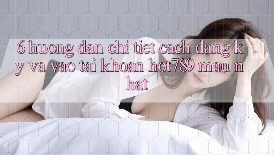 6. Hướng Dẫn Chi Tiết Cách Đăng Ký Và Vào tài khoản hot789 Mau Nhất