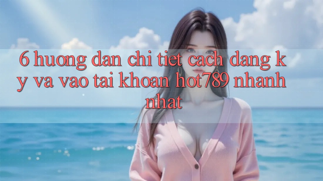 6. Hướng Dẫn Chi Tiết Cách Đăng Ký Và Vào tài khoản hot789 Nhanh Nhất