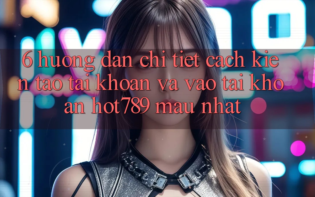 6. Hướng Dẫn Chi Tiết Cách Kiến tạo tài khoản Và Vào tài khoản hot789 Mau Nhất