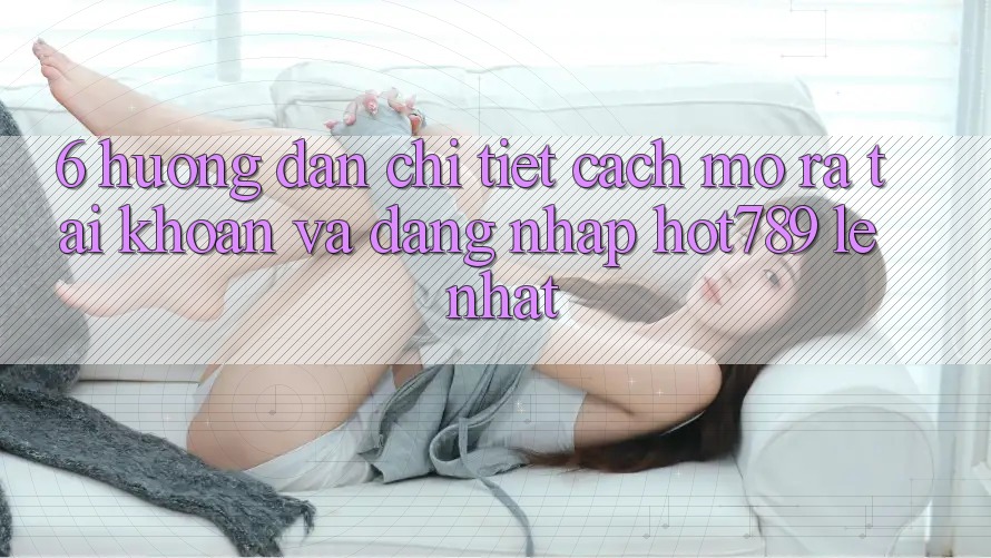 6. Hướng dẫn Chi Tiết Cách Mở ra tài khoản Và Đăng Nhập hot789 Lẹ Nhất