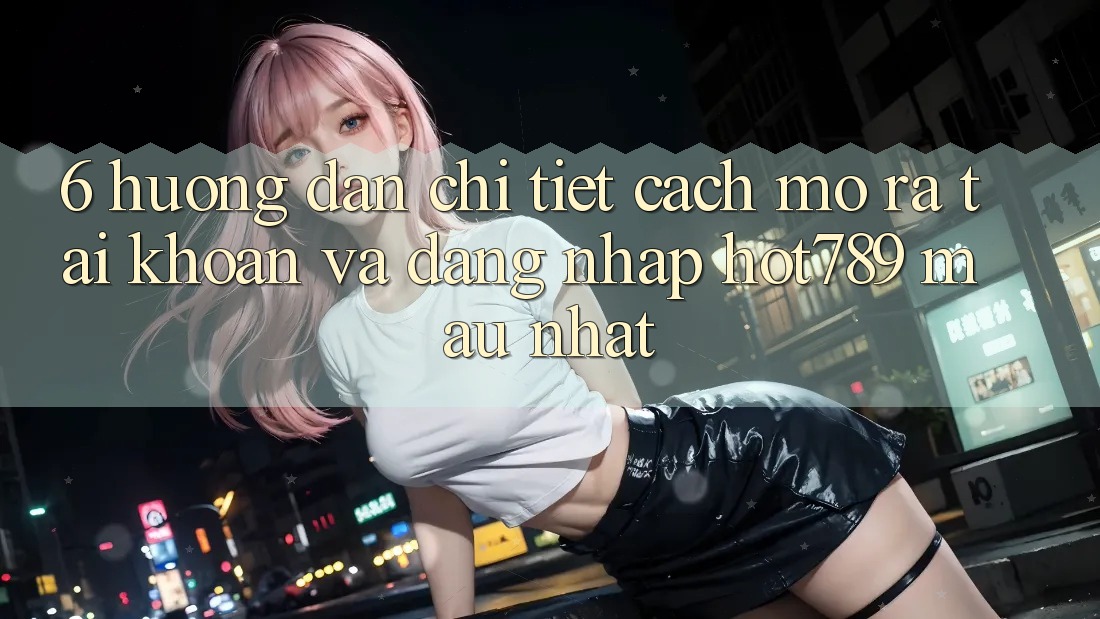 6. Hướng Dẫn Chi Tiết Cách Mở ra tài khoản Và Đăng Nhập hot789 Mau Nhất