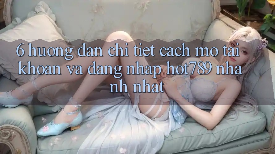 6. Hướng Dẫn Chi Tiết Cách Mở tài khoản Và Đăng Nhập hot789 Nhanh Nhất