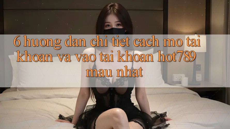 6. Hướng Dẫn Chi Tiết Cách Mở tài khoản Và Vào tài khoản hot789 Mau Nhất