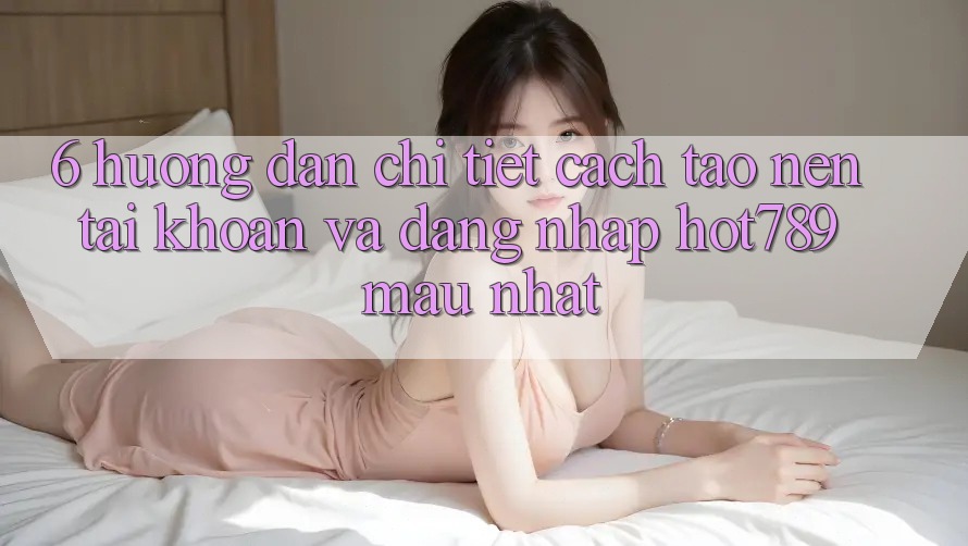 6. Hướng Dẫn Chi Tiết Cách Tạo nên tài khoản Và Đăng Nhập hot789 Mau Nhất