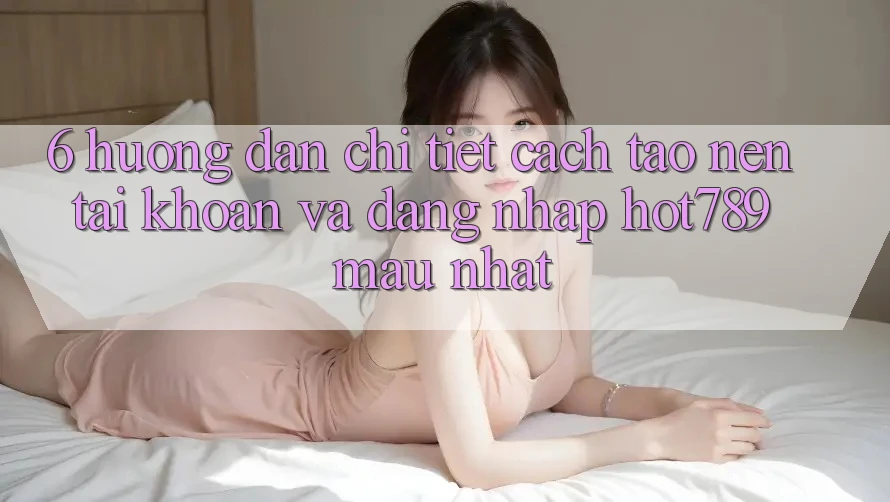 6. Hướng Dẫn Chi Tiết Cách Tạo nên tài khoản Và Đăng Nhập hot789 Mau Nhất