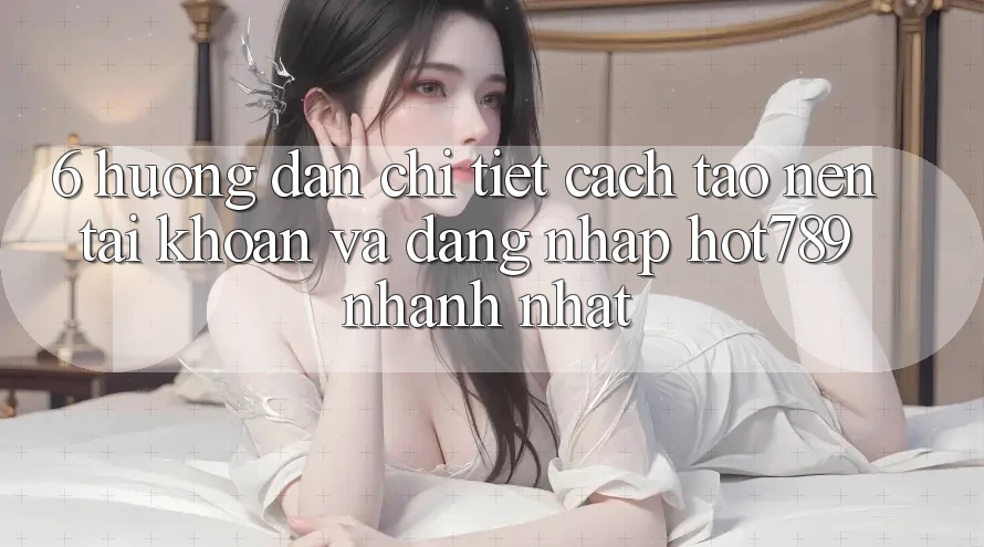6. Hướng Dẫn Chi Tiết Cách Tạo nên tài khoản Và Đăng Nhập hot789 Nhanh Nhất