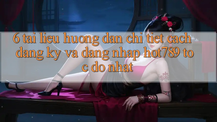 6. Tài liệu hướng dẫn Chi Tiết Cách Đăng Ký Và Đăng Nhập hot789 Tốc độ Nhất
