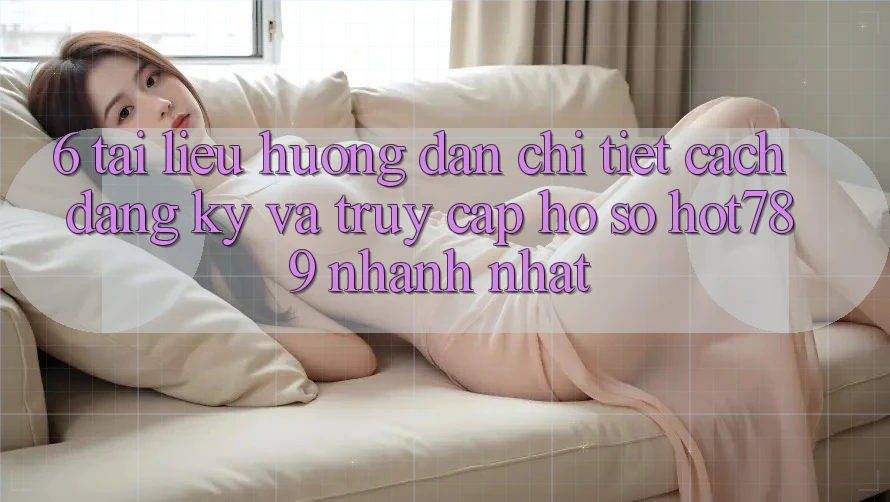 6. Tài liệu hướng dẫn Chi Tiết Cách Đăng Ký Và Truy cập hồ sơ hot789 Nhanh Nhất