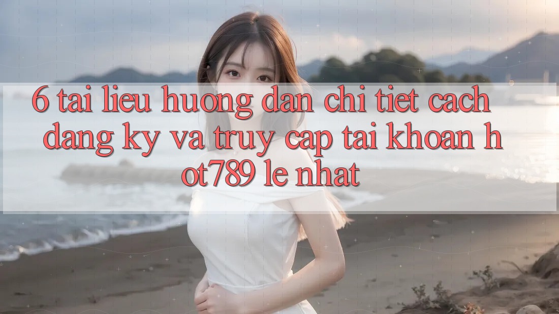 6. Tài liệu hướng dẫn Chi Tiết Cách Đăng Ký Và Truy cập tài khoản hot789 Lẹ Nhất