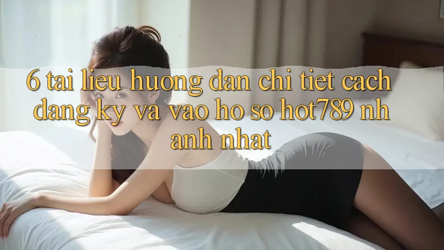 6. Tài liệu hướng dẫn Chi Tiết Cách Đăng Ký Và Vào hồ sơ hot789 Nhanh Nhất