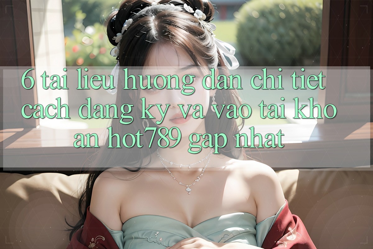 6. Tài liệu hướng dẫn Chi Tiết Cách Đăng Ký Và Vào tài khoản hot789 Gấp Nhất