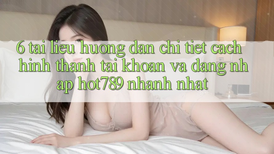 6. Tài liệu hướng dẫn Chi Tiết Cách Hình thành tài khoản Và Đăng Nhập hot789 Nhanh Nhất