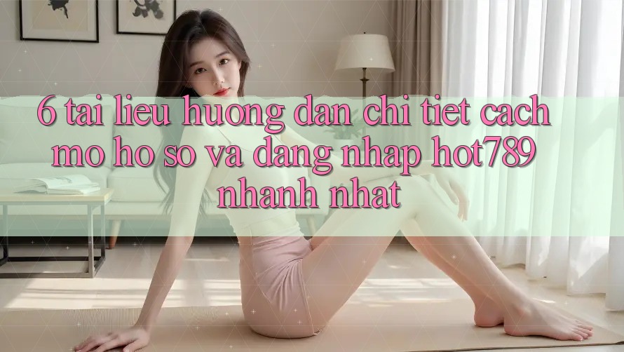 6. Tài liệu hướng dẫn Chi Tiết Cách Mở hồ sơ Và Đăng Nhập hot789 Nhanh Nhất