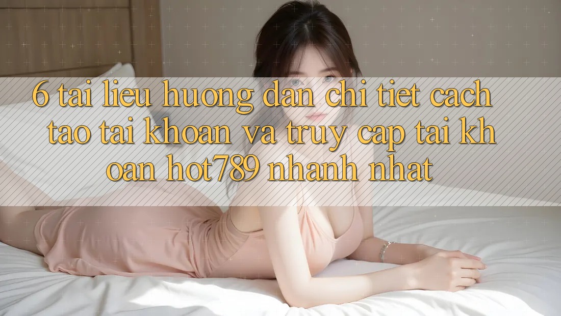 6. Tài liệu hướng dẫn Chi Tiết Cách Tạo tài khoản Và Truy cập tài khoản hot789 Nhanh Nhất
