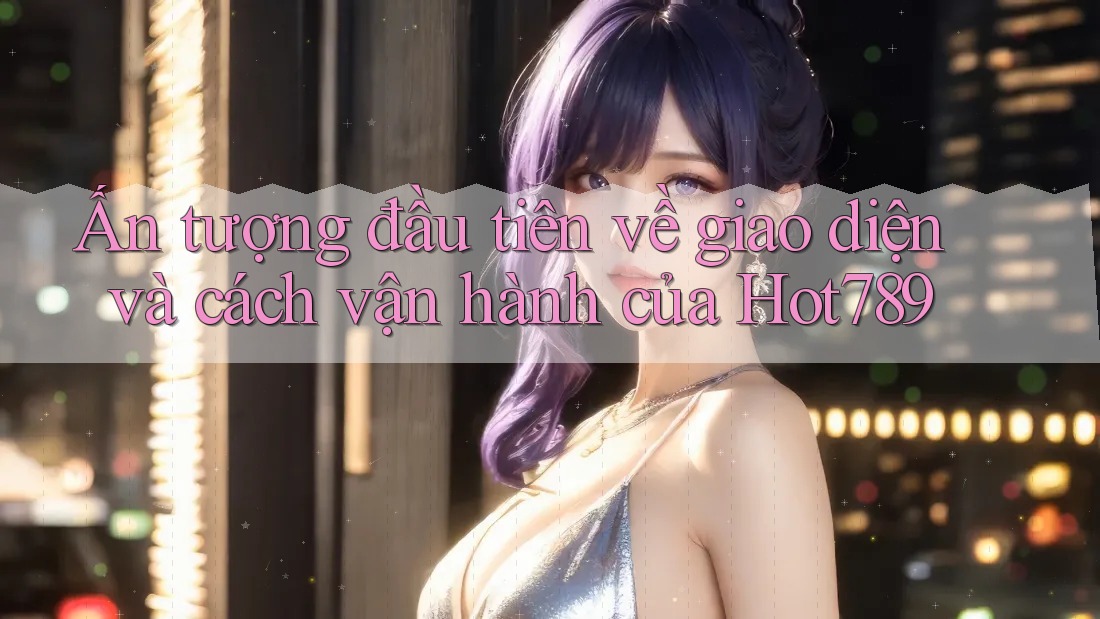 Ấn tượng đầu tiên về giao diện và cách vận hành của Hot789